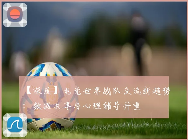 【深度】电竞世界战队交流新趋势：数据共享与心理辅导并重
