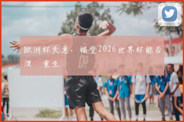 欧洲杯失意，福登2026世界杯能否涅槃重生