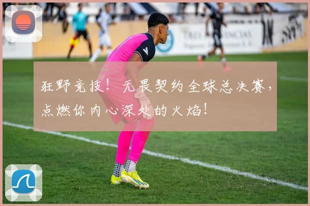 狂野竞技!无畏契约全球总决赛,点燃你内心深处的火焰!